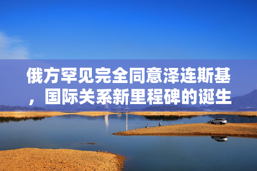 俄方罕见完全同意泽连斯基，国际关系新里程碑的诞生