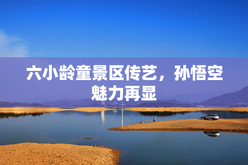 六小龄童景区传艺，孙悟空魅力再显