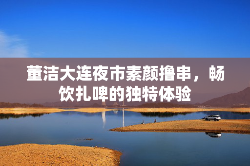 董洁大连夜市素颜撸串，畅饮扎啤的独特体验