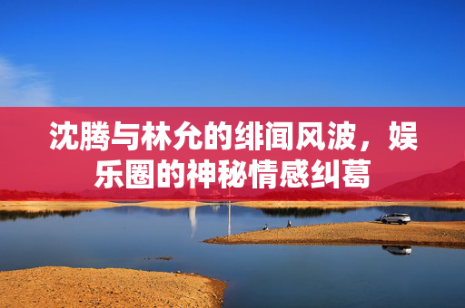 沈腾与林允的绯闻风波，娱乐圈的神秘情感纠葛