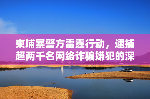 柬埔寨警方雷霆行动，逮捕超两千名网络诈骗嫌犯的深层次打击