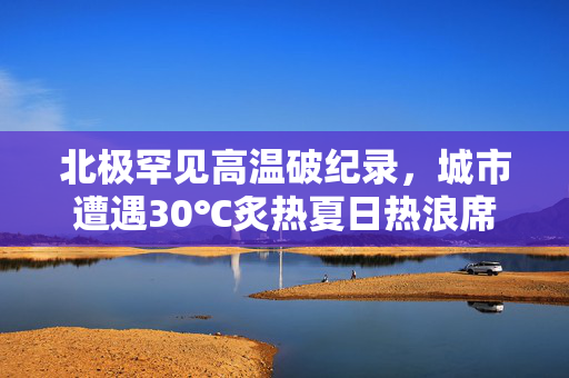 北极罕见高温破纪录，城市遭遇30℃炙热夏日热浪席卷