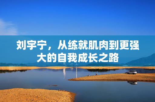 刘宇宁，从练就肌肉到更强大的自我成长之路