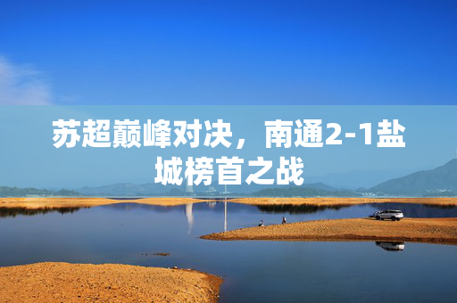 苏超巅峰对决，南通2-1盐城榜首之战