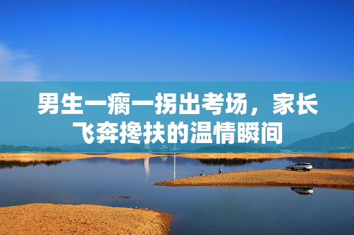 男生一瘸一拐出考场，家长飞奔搀扶的温情瞬间