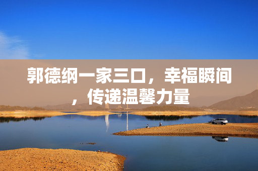 郭德纲一家三口，幸福瞬间，传递温馨力量