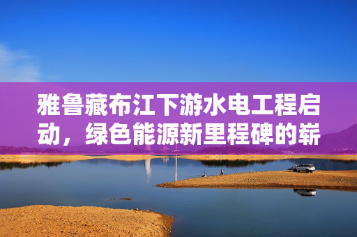 雅鲁藏布江下游水电工程启动，绿色能源新里程碑的崭新启程