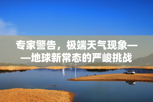 专家警告，极端天气现象——地球新常态的严峻挑战