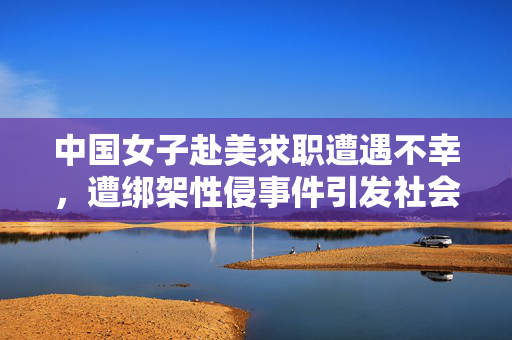 中国女子赴美求职遭遇不幸，遭绑架性侵事件引发社会热议