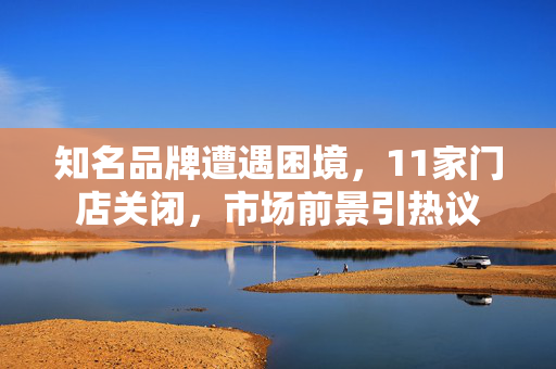 知名品牌遭遇困境，11家门店关闭，市场前景引热议