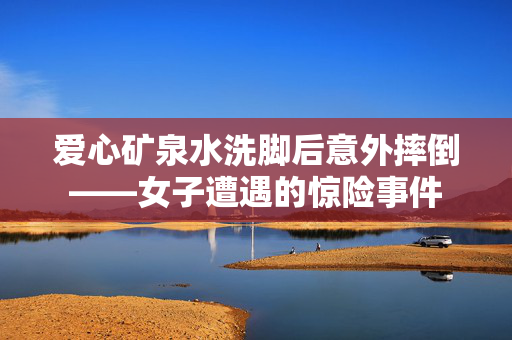 爱心矿泉水洗脚后意外摔倒——女子遭遇的惊险事件