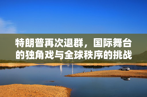 特朗普再次退群，国际舞台的独角戏与全球秩序的挑战