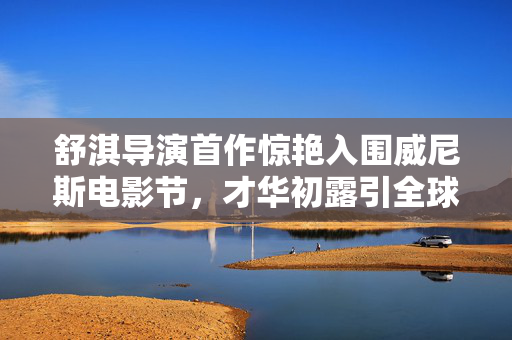 舒淇导演首作惊艳入围威尼斯电影节，才华初露引全球瞩目