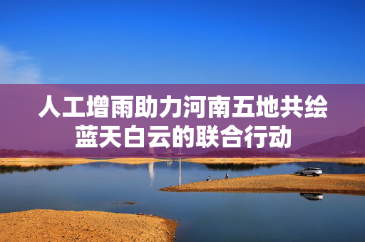 人工增雨助力河南五地共绘蓝天白云的联合行动