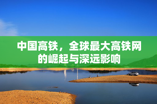 中国高铁，全球最大高铁网的崛起与深远影响