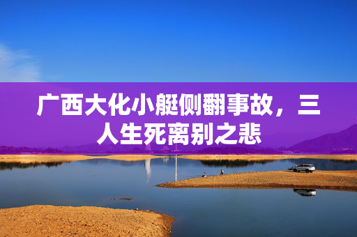 广西大化小艇侧翻事故，三人生死离别之悲