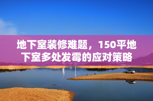 地下室装修难题，150平地下室多处发霉的应对策略