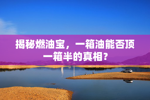 揭秘燃油宝，一箱油能否顶一箱半的真相？