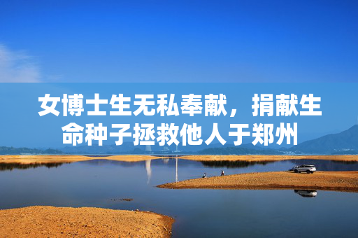 女博士生无私奉献，捐献生命种子拯救他人于郑州
