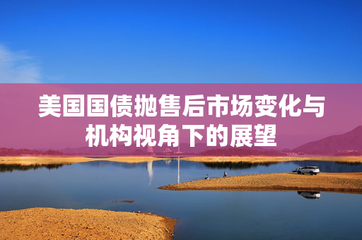 美国国债抛售后市场变化与机构视角下的展望
