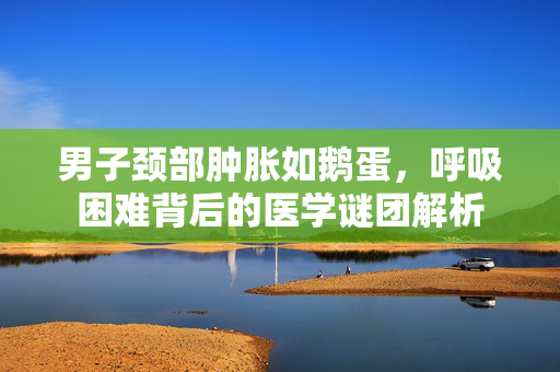 男子颈部肿胀如鹅蛋，呼吸困难背后的医学谜团解析