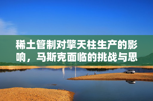 稀土管制对擎天柱生产的影响，马斯克面临的挑战与思考