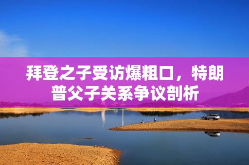 拜登之子受访爆粗口，特朗普父子关系争议剖析