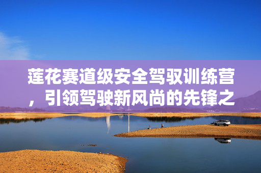 莲花赛道级安全驾驭训练营，引领驾驶新风尚的先锋之路