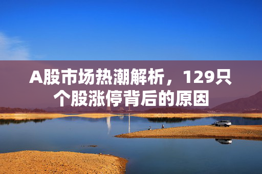 A股市场热潮解析，129只个股涨停背后的原因