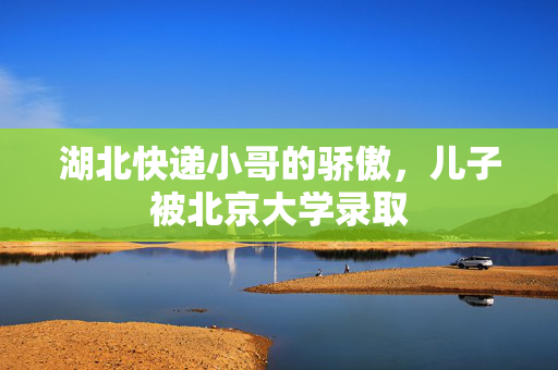 湖北快递小哥的骄傲，儿子被北京大学录取