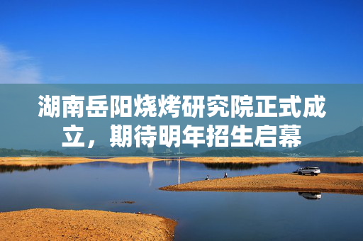 湖南岳阳烧烤研究院正式成立，期待明年招生启幕