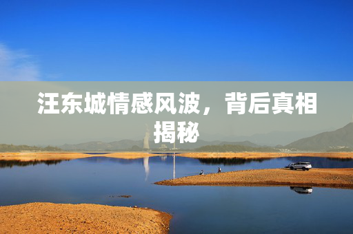 汪东城情感风波，背后真相揭秘