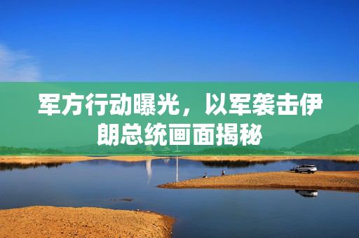 军方行动曝光，以军袭击伊朗总统画面揭秘
