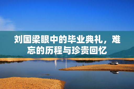 刘国梁眼中的毕业典礼，难忘的历程与珍贵回忆