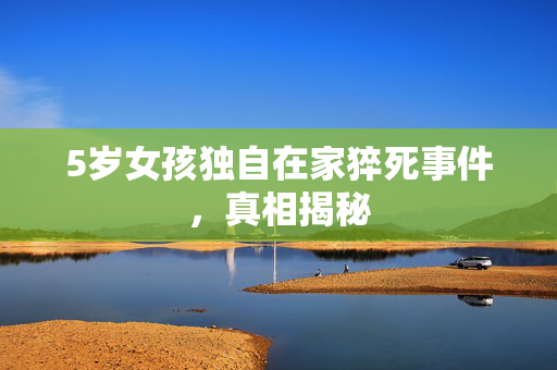 5岁女孩独自在家猝死事件，真相揭秘