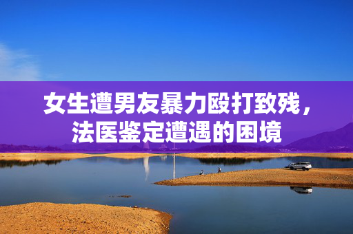 女生遭男友暴力殴打致残，法医鉴定遭遇的困境