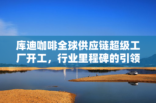 库迪咖啡全球供应链超级工厂开工，行业里程碑的引领者