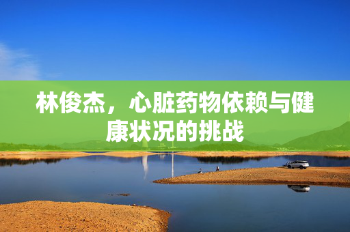 林俊杰，心脏药物依赖与健康状况的挑战