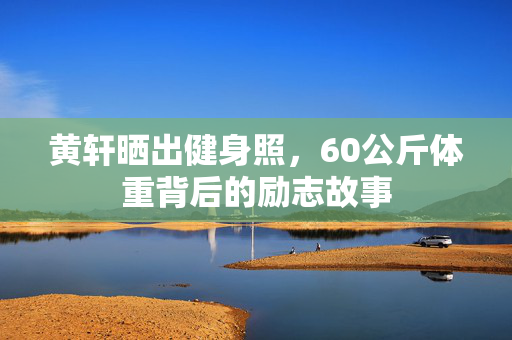 黄轩晒出健身照，60公斤体重背后的励志故事
