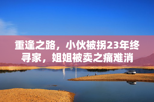 重逢之路，小伙被拐23年终寻家，姐姐被卖之痛难消