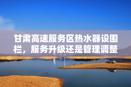 甘肃高速服务区热水器设围栏，服务升级还是管理调整？——官方权威回应
