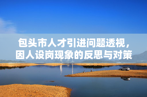 包头市人才引进问题透视，因人设岗现象的反思与对策