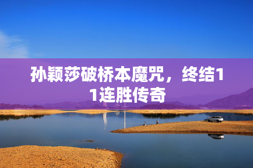 孙颖莎破桥本魔咒，终结11连胜传奇