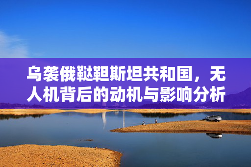 乌袭俄鞑靼斯坦共和国，无人机背后的动机与影响分析