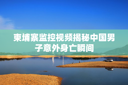 柬埔寨监控视频揭秘中国男子意外身亡瞬间