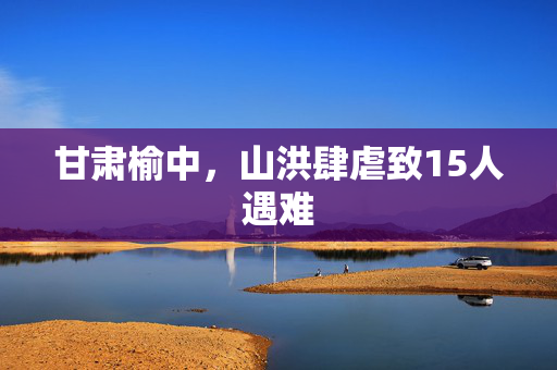 甘肃榆中，山洪肆虐致15人遇难