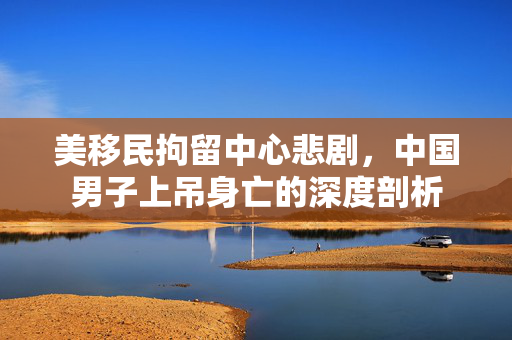 美移民拘留中心悲剧，中国男子上吊身亡的深度剖析