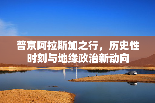 普京阿拉斯加之行，历史性时刻与地缘政治新动向