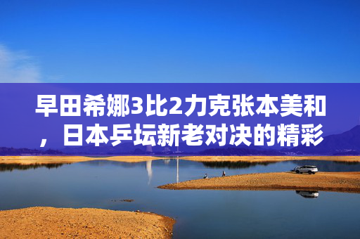 早田希娜3比2力克张本美和，日本乒坛新老对决的精彩瞬间