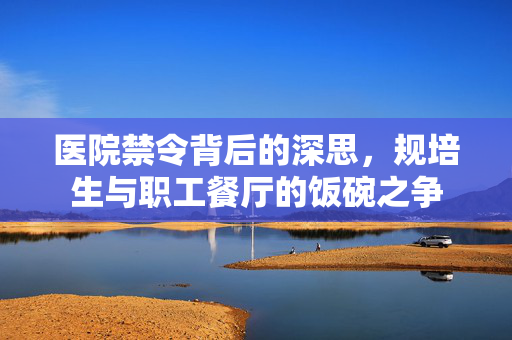 医院禁令背后的深思，规培生与职工餐厅的饭碗之争